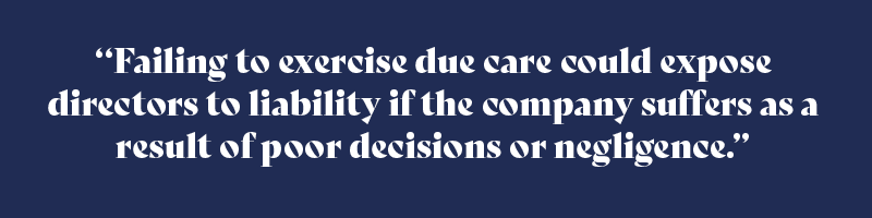 Failing to exercise due care could expose directors to liability if the company suffers as a result of poor decisions or negligence.