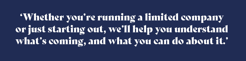 Whether you’re running a limited company or just starting out, we’ll help you understand what’s coming, and what you can do about it.