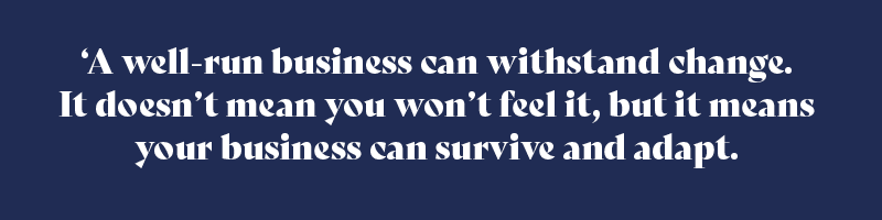 A well-run business can withstand change. It doesn’t mean you won’t feel it, but it means your business can survive and adapt.