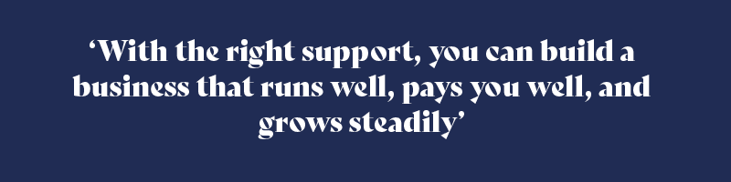 With the right support, you can build a business that runs well, pays you well, and grows steadily