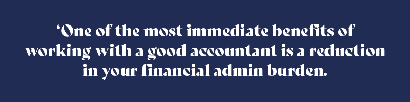 One of the most immediate benefits of working with a good accountant is a reduction in your financial admin burden.