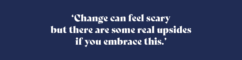 Change can feel scary but there are some real upsides if you embrace this.