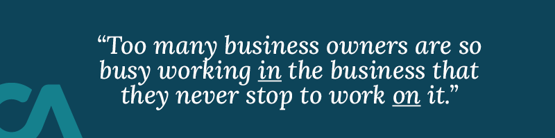 It’s a simple but powerful truth, yet too many business owners are so busy working in the business that they never stop to work on it