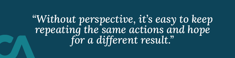 Without perspective, it’s easy to keep repeating the same actions and hope for a different result.