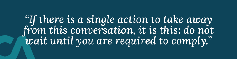 If there is a single action to take away from this conversation, it is this: do not wait until you are required to comply.